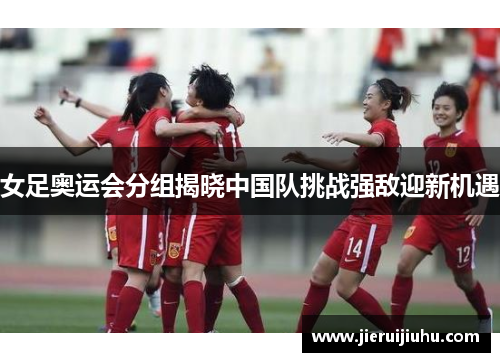 女足奥运会分组揭晓中国队挑战强敌迎新机遇